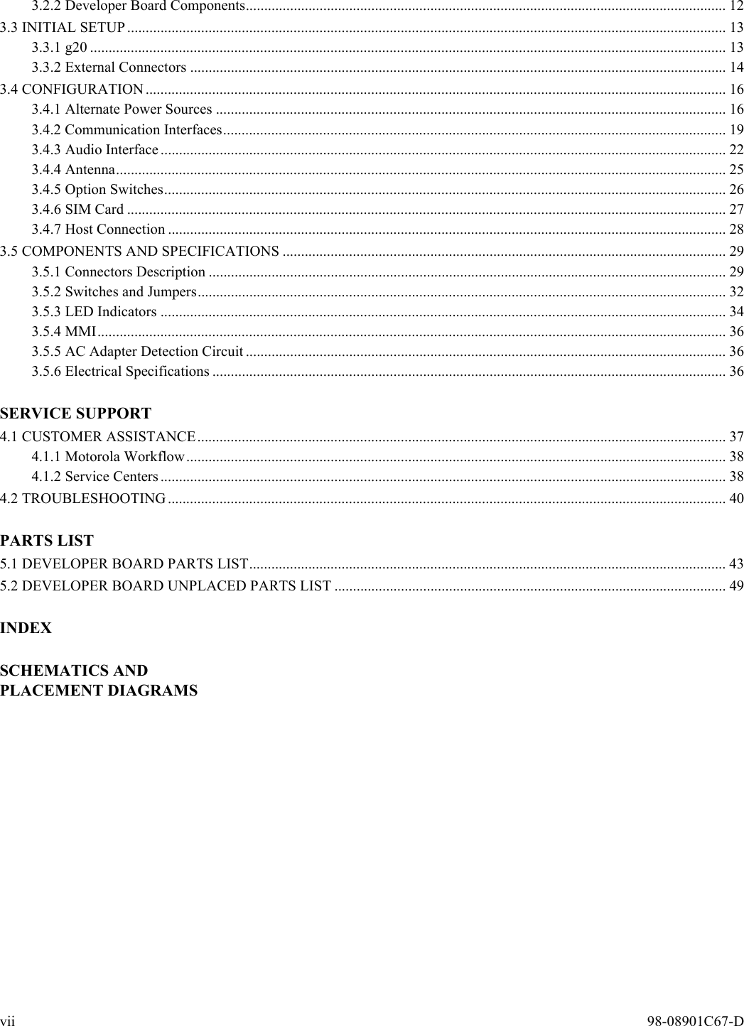 vii  98-08901C67-D3.2.2 Developer Board Components.................................................................................................................................. 123.3 INITIAL SETUP.................................................................................................................................................................. 133.3.1 g20 ............................................................................................................................................................................ 133.3.2 External Connectors ................................................................................................................................................. 143.4 CONFIGURATION............................................................................................................................................................. 163.4.1 Alternate Power Sources .......................................................................................................................................... 163.4.2 Communication Interfaces........................................................................................................................................ 193.4.3 Audio Interface......................................................................................................................................................... 223.4.4 Antenna..................................................................................................................................................................... 253.4.5 Option Switches........................................................................................................................................................ 263.4.6 SIM Card .................................................................................................................................................................. 273.4.7 Host Connection ....................................................................................................................................................... 283.5 COMPONENTS AND SPECIFICATIONS ........................................................................................................................ 293.5.1 Connectors Description ............................................................................................................................................ 293.5.2 Switches and Jumpers............................................................................................................................................... 323.5.3 LED Indicators ......................................................................................................................................................... 343.5.4 MMI.......................................................................................................................................................................... 363.5.5 AC Adapter Detection Circuit .................................................................................................................................. 363.5.6 Electrical Specifications ........................................................................................................................................... 36SERVICE SUPPORT4.1 CUSTOMER ASSISTANCE............................................................................................................................................... 374.1.1 Motorola Workflow.................................................................................................................................................. 384.1.2 Service Centers......................................................................................................................................................... 384.2 TROUBLESHOOTING....................................................................................................................................................... 40PARTS LIST5.1 DEVELOPER BOARD PARTS LIST................................................................................................................................. 435.2 DEVELOPER BOARD UNPLACED PARTS LIST .......................................................................................................... 49INDEXSCHEMATICS AND PLACEMENT DIAGRAMS