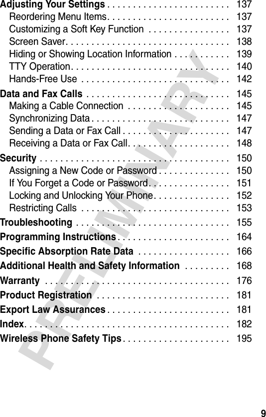 9PRELIMINARYAdjusting Your Settings. . . . . . . . . . . . . . . . . . . . . . . .   137Reordering Menu Items. . . . . . . . . . . . . . . . . . . . . . . .   137Customizing a Soft Key Function  . . . . . . . . . . . . . . . .   137Screen Saver. . . . . . . . . . . . . . . . . . . . . . . . . . . . . . . .   138Hiding or Showing Location Information . . . . . . . . . . .   139TTY Operation. . . . . . . . . . . . . . . . . . . . . . . . . . . . . . .   140Hands-Free Use  . . . . . . . . . . . . . . . . . . . . . . . . . . . . .   142Data and Fax Calls . . . . . . . . . . . . . . . . . . . . . . . . . . . .   145Making a Cable Connection  . . . . . . . . . . . . . . . . . . . .   145Synchronizing Data . . . . . . . . . . . . . . . . . . . . . . . . . . .   147Sending a Data or Fax Call . . . . . . . . . . . . . . . . . . . . .   147Receiving a Data or Fax Call. . . . . . . . . . . . . . . . . . . .   148Security . . . . . . . . . . . . . . . . . . . . . . . . . . . . . . . . . . . . .   150Assigning a New Code or Password . . . . . . . . . . . . . .   150If You Forget a Code or Password. . . . . . . . . . . . . . . .   151Locking and Unlocking Your Phone. . . . . . . . . . . . . . .   152Restricting Calls  . . . . . . . . . . . . . . . . . . . . . . . . . . . . .   153Troubleshooting . . . . . . . . . . . . . . . . . . . . . . . . . . . . . .   155Programming Instructions. . . . . . . . . . . . . . . . . . . . . .   164Specific Absorption Rate Data . . . . . . . . . . . . . . . . . .   166Additional Health and Safety Information . . . . . . . . .   168Warranty . . . . . . . . . . . . . . . . . . . . . . . . . . . . . . . . . . . .   176Product Registration . . . . . . . . . . . . . . . . . . . . . . . . . .   181Export Law Assurances. . . . . . . . . . . . . . . . . . . . . . . .   181Index. . . . . . . . . . . . . . . . . . . . . . . . . . . . . . . . . . . . . . . .   182Wireless Phone Safety Tips. . . . . . . . . . . . . . . . . . . . .   195