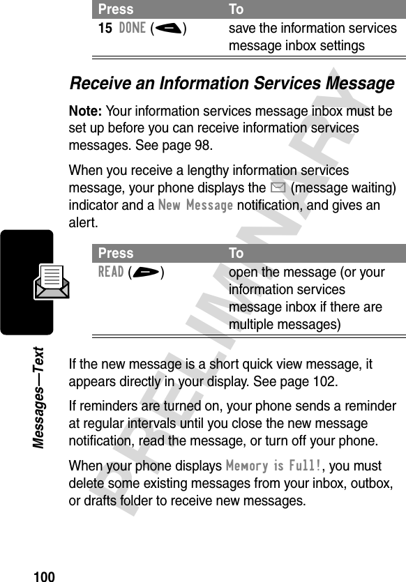 100PRELIMINARYMessages—TextReceive an Information Services MessageNote: Your information services message inbox must be set up before you can receive information services messages. See page 98.When you receive a lengthy information services message, your phone displays the X (message waiting) indicator and a New Message notification, and gives an alert.If the new message is a short quick view message, it appears directly in your display. See page 102.If reminders are turned on, your phone sends a reminder at regular intervals until you close the new message notification, read the message, or turn off your phone.When your phone displays Memory is Full!, you must delete some existing messages from your inbox, outbox, or drafts folder to receive new messages.15DONE(-)  save the information services message inbox settingsPress ToREAD(+) open the message (or your information services message inbox if there are multiple messages)Press To