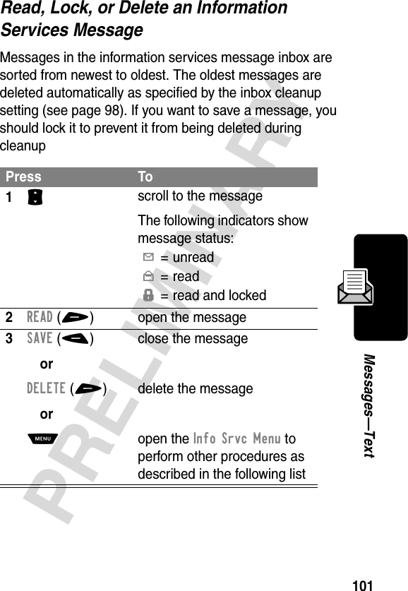 101PRELIMINARYMessages—TextRead, Lock, or Delete an Information Services MessageMessages in the information services message inbox are sorted from newest to oldest. The oldest messages are deleted automatically as specified by the inbox cleanup setting (see page 98). If you want to save a message, you should lock it to prevent it from being deleted during cleanupPress To1S scroll to the messageThe following indicators show message status:Y= unreadn=readf= read and locked2READ(+) open the message3SAVE(-)orDELETE(+)orM close the messagedelete the messageopen the Info Srvc Menu to perform other procedures as described in the following list