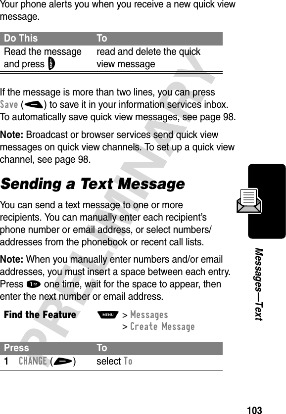 103PRELIMINARYMessages—TextYour phone alerts you when you receive a new quick view message.If the message is more than two lines, you can press Save(-) to save it in your information services inbox. To automatically save quick view messages, see page 98.Note: Broadcast or browser services send quick view messages on quick view channels. To set up a quick view channel, see page 98.Sending a Text MessageYou can send a text message to one or more recipients. You can manually enter each recipient’s phone number or email address, or select numbers/addresses from the phonebook or recent call lists.Note: When you manually enter numbers and/or email addresses, you must insert a space between each entry. Press 1 one time, wait for the space to appear, then enter the next number or email address.Do This ToRead the message and press Oread and delete the quick view messageFind the FeatureM&gt;Messages &gt;Create MessagePress To1CHANGE(+) select To