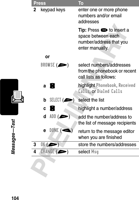 104PRELIMINARYMessages—Text2keypad keysorBROWSE(+)aS bSELECT(+)cS dADD(+)eDONE(-)enter one or more phone numbers and/or email addressesTip: Press 1 to insert a space between eachnumber/address that you enter manually.select numbers/addresses from the phonebook or recent call lists as follows:highlight Phonebook, Received Calls, or Dialed Callsselect the listhighlight a number/addressadd the number/address to the list of message recipientsreturn to the message editor when you are finished3OK(+) store the numbers/addresses4CHANGE(+) select MsgPress To