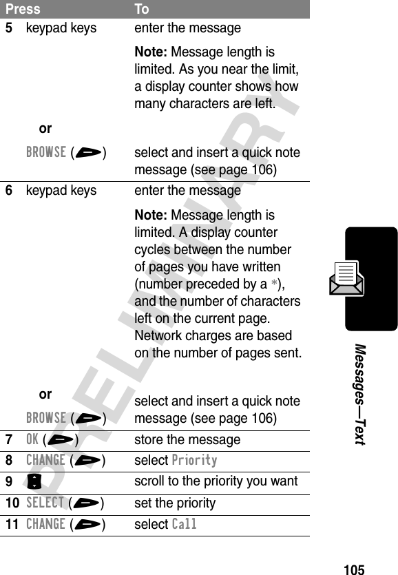 105PRELIMINARYMessages—Text5keypad keysorBROWSE(+)enter the messageNote: Message length is limited. As you near the limit, a display counter shows how many characters are left.select and insert a quick note message (see page 106)6keypad keysorBROWSE(+)enter the messageNote: Message length is limited. A display counter cycles between the number of pages you have written (number preceded by a *), and the number of characters left on the current page. Network charges are based on the number of pages sent.select and insert a quick note message (see page 106)7OK(+)store the message8CHANGE(+) select Priority9S scroll to the priority you want10SELECT(+) set the priority11CHANGE(+) select CallPress To