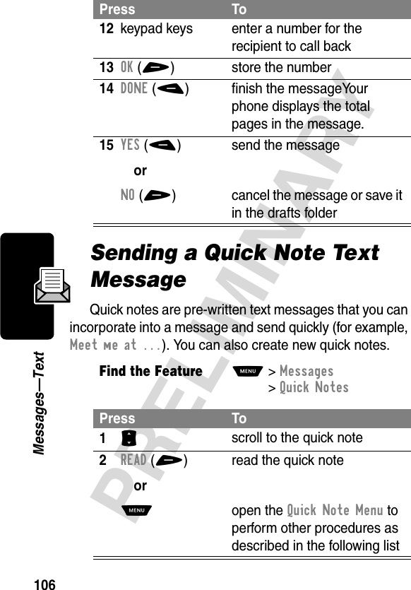 106PRELIMINARYMessages—TextSending a Quick Note Text MessageQuick notes are pre-written text messages that you can incorporate into a message and send quickly (for example, Meet me at ...). You can also create new quick notes.12keypad keys enter a number for the recipient to call back13OK(+) store the number14DONE(-) finish the messageYour phone displays the total pages in the message.15YES(-)orNO(+)send the messagecancel the message or save it in the drafts folderFind the FeatureM&gt;Messages &gt;Quick NotesPress To1S scroll to the quick note2READ(+)orM read the quick noteopen the Quick Note Menu to perform other procedures as described in the following listPress To