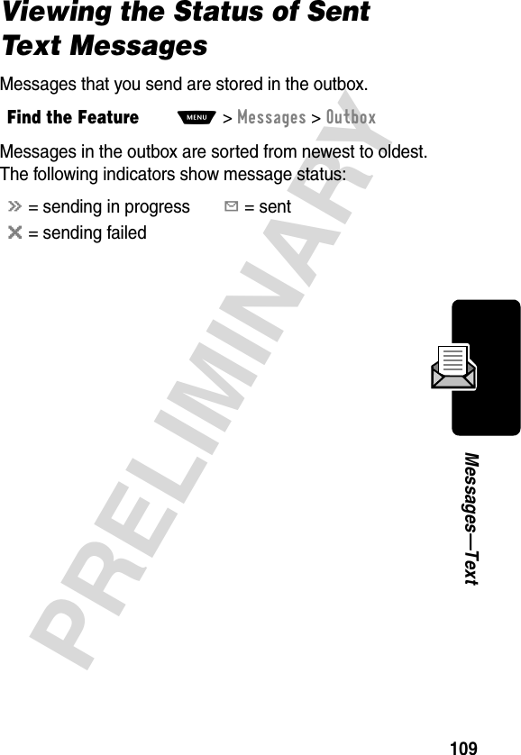 109PRELIMINARYMessages—TextViewing the Status of Sent Text MessagesMessages that you send are stored in the outbox.Messages in the outbox are sorted from newest to oldest. The following indicators show message status:Find the FeatureM&gt;Messages &gt;Outboxá = sending in progressY = sentm = sending failed