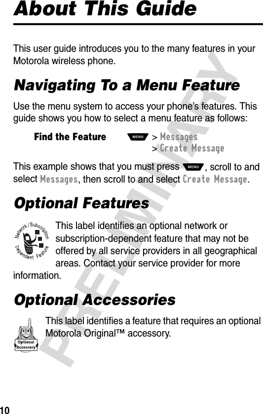 10PRELIMINARYAbout This GuideThis user guide introduces you to the many features in your Motorola wireless phone.Navigating To a Menu FeatureUse the menu system to access your phone’s features. This guide shows you how to select a menu feature as follows:This example shows that you must press M, scroll to and select Messages, then scroll to and select Create Message.Optional FeaturesThis label identifies an optional network or subscription-dependent feature that may not be offered by all service providers in all geographical areas. Contact your service provider for more information.Optional AccessoriesThis label identifies a feature that requires an optional Motorola Original™ accessory.Find the FeatureM&gt;Messages &gt;Create Message