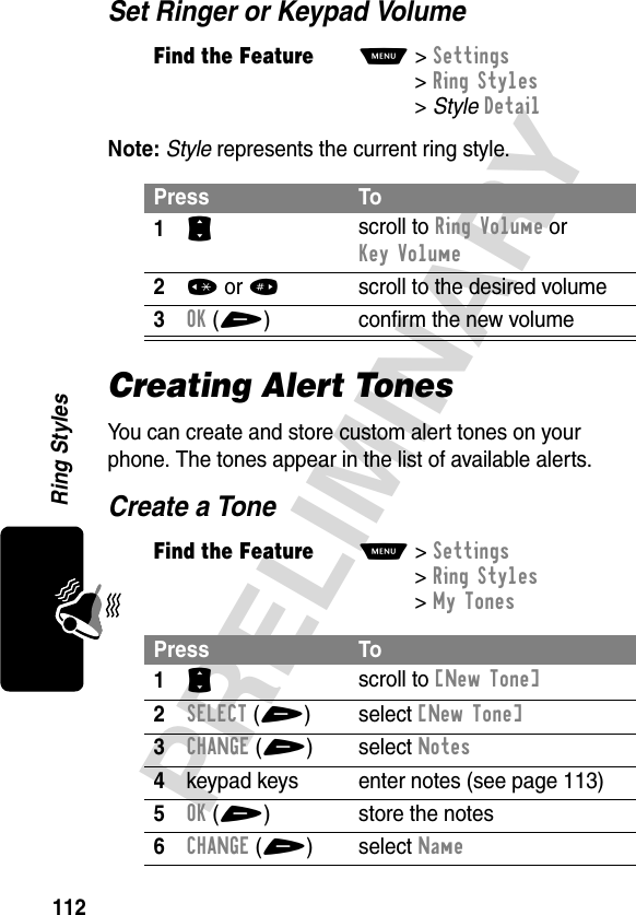 112PRELIMINARYRing StylesSet Ringer or Keypad VolumeNote: Style represents the current ring style.Creating Alert TonesYou can create and store custom alert tones on your phone. The tones appear in the list of available alerts.Create a ToneFind the FeatureM&gt;Settings &gt;Ring Styles &gt;StyleDetailPress To1S scroll to Ring Volume or Key Volume2* or #  scroll to the desired volume3OK(+) confirm the new volumeFind the FeatureM&gt;Settings &gt;Ring Styles &gt;My TonesPress To1S scroll to [New Tone]2SELECT(+) select [New Tone]3CHANGE(+) select Notes4keypad keys enter notes (see page 113)5OK(+) store the notes6CHANGE(+) select Name