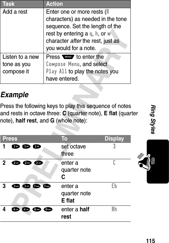 115PRELIMINARYRing StylesExamplePress the following keys to play this sequence of notes and rests in octave three: C (quarter note), E flat (quarter note), half rest, and G (whole note):Add a rest Enter one or more rests (R characters) as needed in the tone sequence. Set the length of the rest by entering a q, h, or w character after the rest, just as you would for a note.Listen to a new tone as you compose itPress M to enter the Compose Menu, and select Play All to play the notes you have entered.Press To Display11 1 1set octave three3 22 2 2enter a quarter note CC 33 3 7 7enter a quarter note E flatEb 44 4 0 0enter a half restRh Task Action