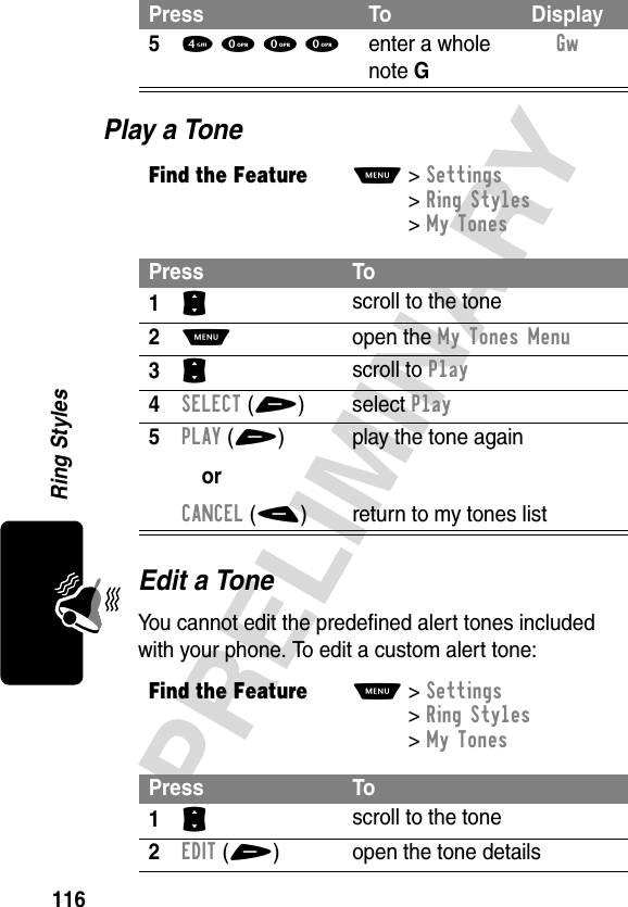 116PRELIMINARYRing StylesPlay a ToneEdit a ToneYou cannot edit the predefined alert tones included with your phone. To edit a custom alert tone:54 0 0 0enter a whole note GGw Find the FeatureM&gt;Settings &gt;Ring Styles &gt;My TonesPress To1S scroll to the tone2M open the My Tones Menu3S scroll to Play4SELECT(+) select Play5PLAY(+)orCANCEL(-)play the tone againreturn to my tones listFind the FeatureM&gt;Settings &gt;Ring Styles &gt;My TonesPress To1S scroll to the tone2EDIT(+) open the tone detailsPress To Display