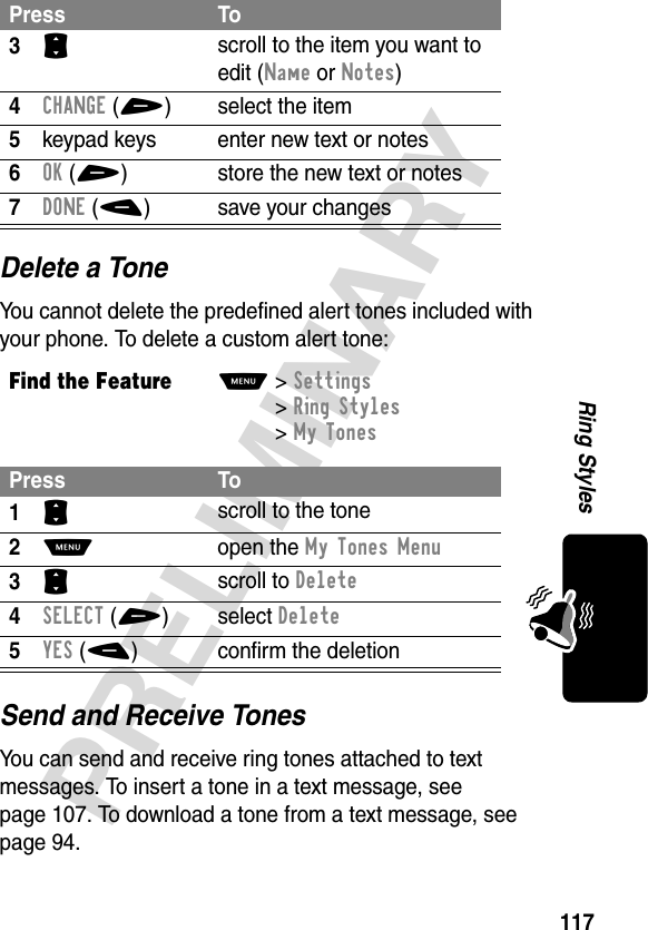 117PRELIMINARYRing StylesDelete a ToneYou cannot delete the predefined alert tones included with your phone. To delete a custom alert tone:Send and Receive TonesYou can send and receive ring tones attached to text messages. To insert a tone in a text message, see page 107. To download a tone from a text message, see page 94.3S scroll to the item you want to edit (Name or Notes)4CHANGE(+) select the item5keypad keys enter new text or notes6OK(+) store the new text or notes7DONE(-) save your changesFind the FeatureM&gt;Settings &gt;Ring Styles &gt;My TonesPress To1S scroll to the tone2M open the My Tones Menu3S scroll to Delete4SELECT(+)select Delete5YES(-) confirm the deletionPress To