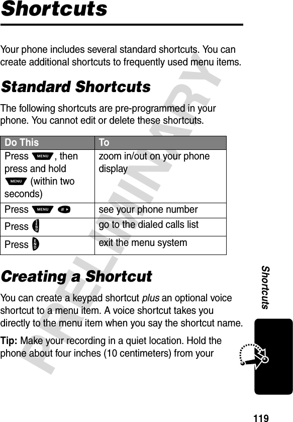 119PRELIMINARYShortcutsShortcutsYour phone includes several standard shortcuts. You can create additional shortcuts to frequently used menu items.Standard ShortcutsThe following shortcuts are pre-programmed in your phone. You cannot edit or delete these shortcuts.Creating a ShortcutYou can create a keypad shortcut plus an optional voice shortcut to a menu item. A voice shortcut takes you directly to the menu item when you say the shortcut name.Tip: Make your recording in a quiet location. Hold the phone about four inches (10 centimeters) from your Do This ToPress M, then press and hold M (within two seconds)zoom in/out on your phone displayPress M#see your phone numberPress Ngo to the dialed calls listPress Oexit the menu system