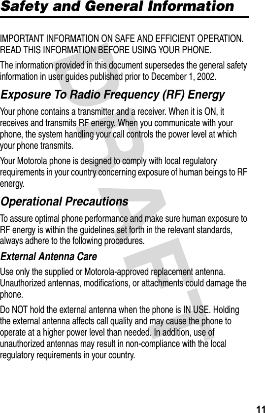 DRAFT 11Safety and General InformationIMPORTANT INFORMATION ON SAFE AND EFFICIENT OPERATION. READ THIS INFORMATION BEFORE USING YOUR PHONE.The information provided in this document supersedes the general safety information in user guides published prior to December 1, 2002.Exposure To Radio Frequency (RF) EnergyYour phone contains a transmitter and a receiver. When it is ON, it receives and transmits RF energy. When you communicate with your phone, the system handling your call controls the power level at which your phone transmits.Your Motorola phone is designed to comply with local regulatory requirements in your country concerning exposure of human beings to RF energy.Operational PrecautionsTo assure optimal phone performance and make sure human exposure to RF energy is within the guidelines set forth in the relevant standards, always adhere to the following procedures.External Antenna CareUse only the supplied or Motorola-approved replacement antenna. Unauthorized antennas, modifications, or attachments could damage the phone.Do NOT hold the external antenna when the phone is IN USE. Holding the external antenna affects call quality and may cause the phone to operate at a higher power level than needed. In addition, use of unauthorized antennas may result in non-compliance with the local regulatory requirements in your country.