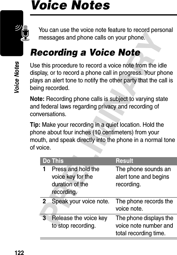 122PRELIMINARYVoice NotesVoice NotesYou can use the voice note feature to record personal messages and phone calls on your phone.Recording a Voice NoteUse this procedure to record a voice note from the idle display, or to record a phone call in progress. Your phone plays an alert tone to notify the other party that the call is being recorded.Note: Recording phone calls is subject to varying state and federal laws regarding privacy and recording of conversations.Tip: Make your recording in a quiet location. Hold the phone about four inches (10 centimeters) from your mouth, and speak directly into the phone in a normal tone of voice.Do This Result1Press and hold the voice key for the duration of the recording.The phone sounds an alert tone and begins recording.2Speak your voice note. The phone records the voice note.3Release the voice key to stop recording.The phone displays the voice note number and total recording time.