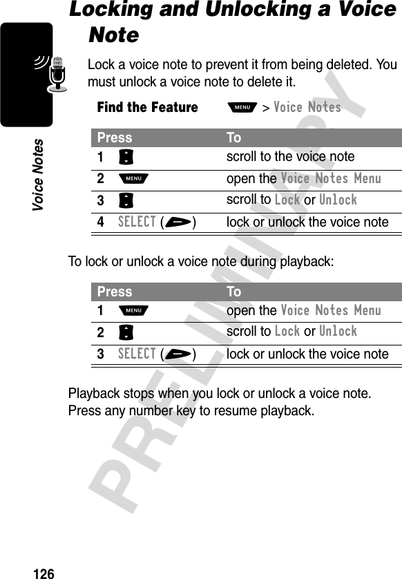 126PRELIMINARYVoice NotesLocking and Unlocking a Voice NoteLock a voice note to prevent it from being deleted. You must unlock a voice note to delete it.To lock or unlock a voice note during playback:Playback stops when you lock or unlock a voice note. Press any number key to resume playback.Find the FeatureM&gt;Voice NotesPress To1S scroll to the voice note2M open the Voice Notes Menu3S scroll to Lock or Unlock4SELECT(+) lock or unlock the voice notePress To1M open the Voice Notes Menu2S scroll to Lock or Unlock3SELECT(+) lock or unlock the voice note