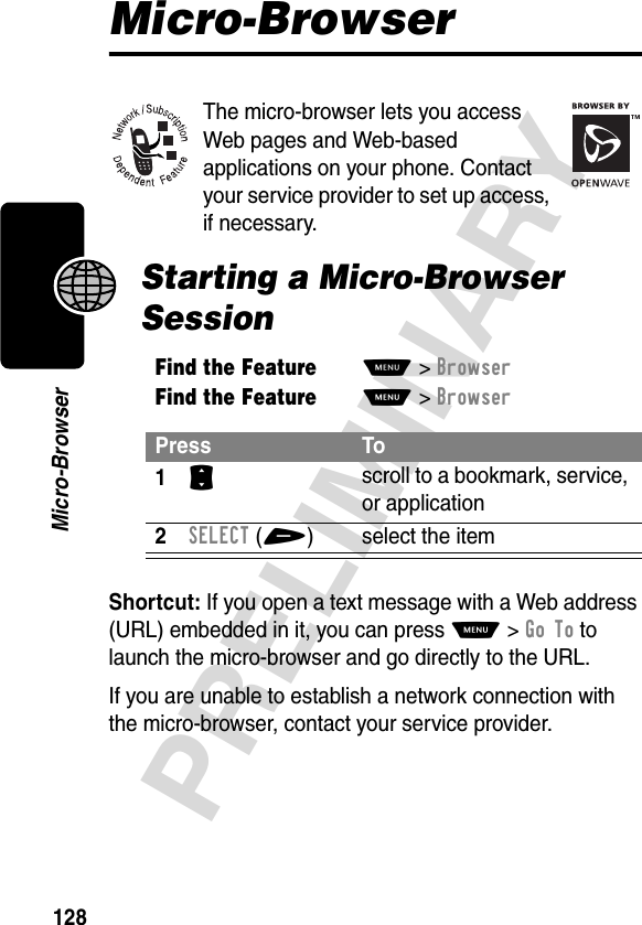 128PRELIMINARYMicro-BrowserMicro-BrowserThe micro-browser lets you access Web pages and Web-based applications on your phone. Contact your service provider to set up access, if necessary.Starting a Micro-Browser SessionShortcut: If you open a text message with a Web address (URL) embedded in it, you can press M&gt;Go To to launch the micro-browser and go directly to the URL.If you are unable to establish a network connection with the micro-browser, contact your service provider.Find the FeatureM&gt;BrowserFind the FeatureM&gt;BrowserPress To1S scroll to a bookmark, service, or application2SELECT(+) select the item