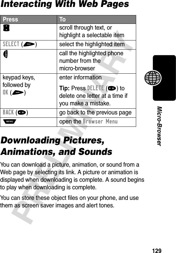 129PRELIMINARYMicro-BrowserInteracting With Web PagesDownloading Pictures, Animations, and SoundsYou can download a picture, animation, or sound from a Web page by selecting its link. A picture or animation is displayed when downloading is complete. A sound begins to play when downloading is complete.You can store these object files on your phone, and use them as screen saver images and alert tones.Press ToS scroll through text, or highlight a selectable itemSELECT(+) select the highlighted itemN call the highlighted phone number from the micro-browserkeypad keys, followed by OK(+)enter informationTip: Press DELETE(*) to delete one letter at a time if you make a mistake.BACK(*) go back to the previous pageM open the Browser Menu