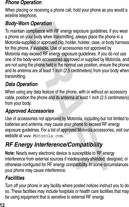 DRAFT 12Phone OperationWhen placing or receiving a phone call, hold your phone as you would a wireline telephone. Body-Worn OperationTo maintain compliance with RF energy exposure guidelines, if you wear a phone on your body when transmitting, always place the phone in a Motorola-supplied or approved clip, holder, holster, case, or body harness for this phone, if available. Use of accessories not approved by Motorola may exceed RF energy exposure guidelines. If you do not use one of the body-worn accessories approved or supplied by Motorola, and are not using the phone held in the normal use position, ensure the phone and its antenna are at least 1 inch (2.5 centimeters) from your body when transmitting.Data OperationWhen using any data feature of the phone, with or without an accessory cable, position the phone and its antenna at least 1 inch (2.5 centimeters) from your body.Approved AccessoriesUse of accessories not approved by Motorola, including but not limited to batteries and antenna, may cause your phone to exceed RF energy exposure guidelines. For a list of approved Motorola accessories, visit our website at www.Motorola.com.RF Energy Interference/CompatibilityNote: Nearly every electronic device is susceptible to RF energy interference from external sources if inadequately shielded, designed, or otherwise configured for RF energy compatibility. In some circumstances your phone may cause interference.FacilitiesTurn off your phone in any facility where posted notices instruct you to do so. These facilities may include hospitals or health care facilities that may be using equipment that is sensitive to external RF energy.