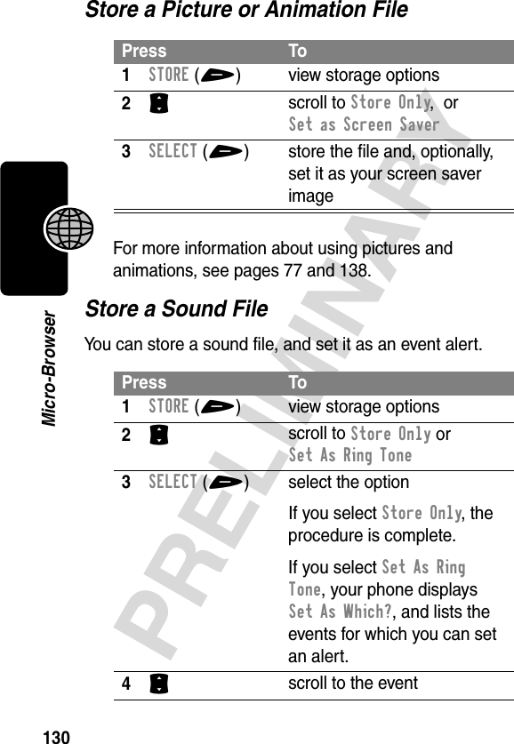 130PRELIMINARYMicro-BrowserStore a Picture or Animation FileFor more information about using pictures and animations, see pages 77 and 138.Store a Sound FileYou can store a sound file, and set it as an event alert.Press To1STORE(+) view storage options2S scroll to Store Only,  or Set as Screen Saver3SELECT(+) store the file and, optionally, set it as your screen saver imagePress To1STORE(+) view storage options2S scroll to Store Only or Set As Ring Tone3SELECT(+) select the optionIf you select Store Only, the procedure is complete.If you select Set As Ring Tone, your phone displays Set As Which?, and lists the events for which you can set an alert.4S scroll to the event