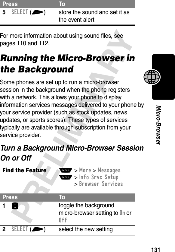 131PRELIMINARYMicro-BrowserFor more information about using sound files, see pages 110 and 112.Running the Micro-Browser in the BackgroundSome phones are set up to run a micro-browser session in the background when the phone registers with a network. This allows your phone to display information services messages delivered to your phone by your service provider (such as stock updates, news updates, or sports scores). These types of services typically are available through subscription from your service provider.Turn a Background Micro-Browser Session On or Off5SELECT(+) store the sound and set it as the event alertFind the FeatureM&gt;More &gt;MessagesM&gt;Info Srvc Setup &gt;Browser ServicesPress To1S toggle the background micro-browser setting to On or Off2SELECT(+) select the new settingPress To