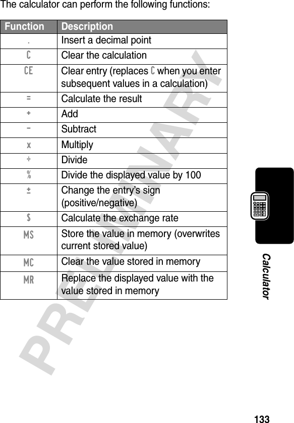 133PRELIMINARYCalculatorThe calculator can perform the following functions:Function Description. Insert a decimal pointC  Clear the calculationCE  Clear entry (replaces C when you enter subsequent values in a calculation)=  Calculate the result+ Add- Subtractx Multiply÷ Divide%  Divide the displayed value by 100±  Change the entry’s sign(positive/negative)$  Calculate the exchange rateMS Store the value in memory (overwrites current stored value)MC Clear the value stored in memoryMR Replace the displayed value with the value stored in memory