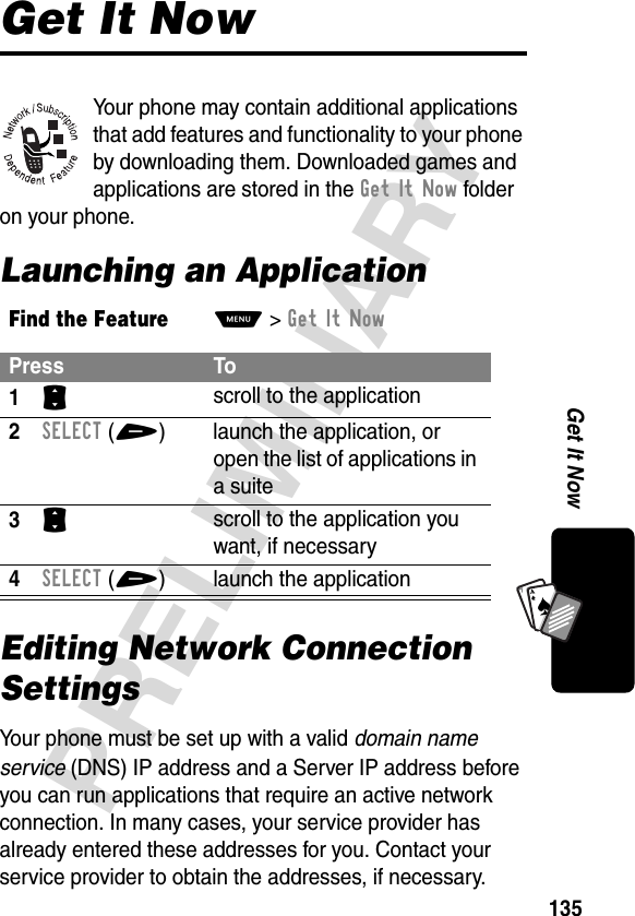 135PRELIMINARYGet It NowA7AGet It NowYour phone may contain additional applications that add features and functionality to your phone by downloading them. Downloaded games and applications are stored in the GetItNow folder on your phone.Launching an ApplicationEditing Network Connection SettingsYour phone must be set up with a valid domain name service (DNS) IP address and a Server IP address before you can run applications that require an active network connection. In many cases, your service provider has already entered these addresses for you. Contact your service provider to obtain the addresses, if necessary.Find the FeatureM&gt;Get It NowPress To1S scroll to the application2SELECT(+)  launch the application, or open the list of applications in a suite3S scroll to the application you want, if necessary4SELECT(+) launch the application