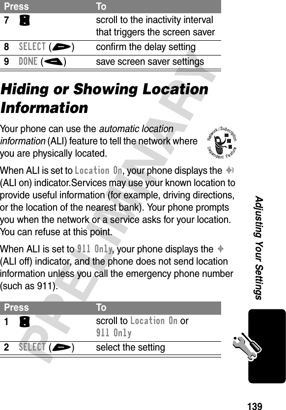 139PRELIMINARYAdjusting Your SettingsHiding or Showing Location InformationYour phone can use the automatic location information (ALI) feature to tell the network where you are physically located.When ALI is set to Location On, your phone displays the N (ALI on) indicator.Services may use your known location to provide useful information (for example, driving directions, or the location of the nearest bank). Your phone prompts you when the network or a service asks for your location. You can refuse at this point.When ALI is set to 911 Only, your phone displays the M (ALI off) indicator, and the phone does not send location information unless you call the emergency phone number (such as 911).7S scroll to the inactivity interval that triggers the screen saver8SELECT(+) confirm the delay setting9DONE(-) save screen saver settingsPress To1S scroll to Location On or 911 Only2SELECT(+) select the settingPress To