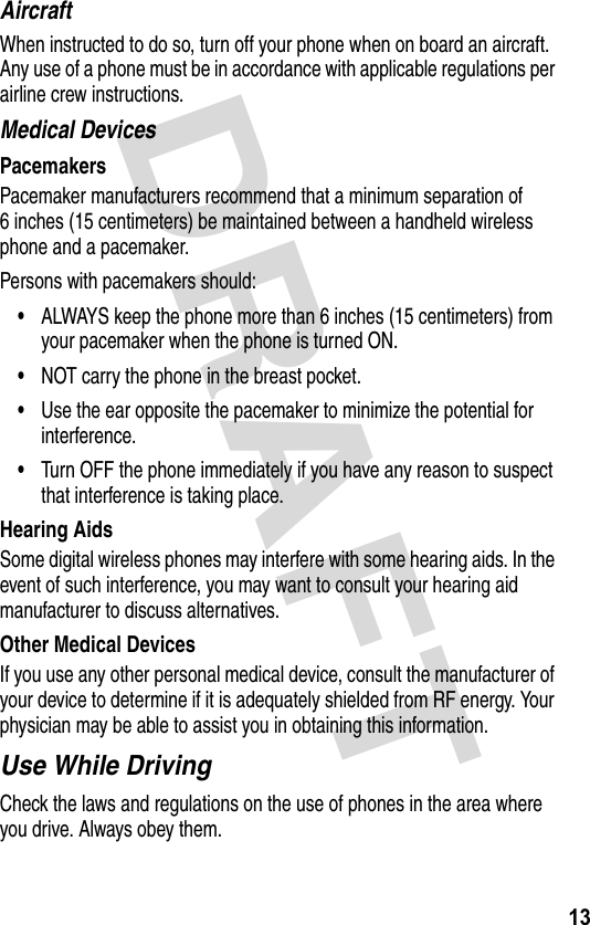 DRAFT 13AircraftWhen instructed to do so, turn off your phone when on board an aircraft. Any use of a phone must be in accordance with applicable regulations per airline crew instructions.Medical DevicesPacemakersPacemaker manufacturers recommend that a minimum separation of 6 inches (15 centimeters) be maintained between a handheld wireless phone and a pacemaker.Persons with pacemakers should:•ALWAYS keep the phone more than 6 inches (15 centimeters) from your pacemaker when the phone is turned ON.•NOT carry the phone in the breast pocket.•Use the ear opposite the pacemaker to minimize the potential for interference.•Turn OFF the phone immediately if you have any reason to suspect that interference is taking place.Hearing AidsSome digital wireless phones may interfere with some hearing aids. In the event of such interference, you may want to consult your hearing aid manufacturer to discuss alternatives.Other Medical DevicesIf you use any other personal medical device, consult the manufacturer of your device to determine if it is adequately shielded from RF energy. Your physician may be able to assist you in obtaining this information.Use While DrivingCheck the laws and regulations on the use of phones in the area where you drive. Always obey them.