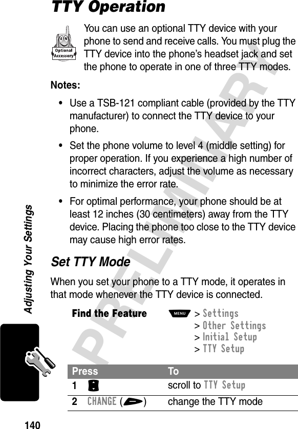 140PRELIMINARYAdjusting Your SettingsTTY OperationYou can use an optional TTY device with your phone to send and receive calls. You must plug the TTY device into the phone’s headset jack and set the phone to operate in one of three TTY modes.Notes: •Use a TSB-121 compliant cable (provided by the TTY manufacturer) to connect the TTY device to your phone.•Set the phone volume to level 4 (middle setting) for proper operation. If you experience a high number of incorrect characters, adjust the volume as necessary to minimize the error rate.•For optimal performance, your phone should be at least 12 inches (30 centimeters) away from the TTY device. Placing the phone too close to the TTY device may cause high error rates.Set TTY ModeWhen you set your phone to a TTY mode, it operates in that mode whenever the TTY device is connected.Find the FeatureM&gt;Settings &gt;Other Settings &gt;Initial Setup &gt;TTY SetupPress To1S scroll to TTY Setup2CHANGE(+) change the TTY mode