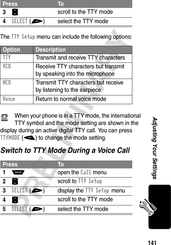 141PRELIMINARYAdjusting Your SettingsThe TTY Setup menu can include the following options:When your phone is in a TTY mode, the international TTY symbol and the mode setting are shown in the display during an active digital TTY call. You can press TTYMODE(-) to change the mode setting.Switch to TTY Mode During a Voice Call3S scroll to the TTY mode4SELECT(+) select the TTY modeOption DescriptionTTY  Transmit and receive TTY charactersVCO  Receive TTY characters but transmit by speaking into the microphoneHCO  Transmit TTY characters but receive by listening to the earpieceVoice  Return to normal voice modePress To1M open the Call menu2S scroll to TTY Setup3SELECT(+) display the TTY Setup menu4S scroll to the TTY mode5SELECT(+) select the TTY modePress Toù