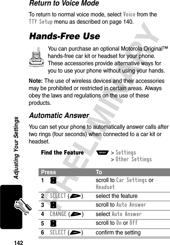 142PRELIMINARYAdjusting Your SettingsReturn to Voice ModeTo return to normal voice mode, select Voice from the TTY Setup menu as described on page 140.Hands-Free UseYou can purchase an optional Motorola Original™ hands-free car kit or headset for your phone. These accessories provide alternative ways for you to use your phone without using your hands.Note: The use of wireless devices and their accessories may be prohibited or restricted in certain areas. Always obey the laws and regulations on the use of these products.Automatic AnswerYou can set your phone to automatically answer calls after two rings (four seconds) when connected to a car kit or headset.Find the FeatureM&gt;Settings &gt;Other Settings Press To1S scroll to Car Settings or Headset2SELECT(+) select the feature3S scroll to Auto Answer4CHANGE(+) select Auto Answer5S scroll to On or Off6SELECT(+) confirm the setting