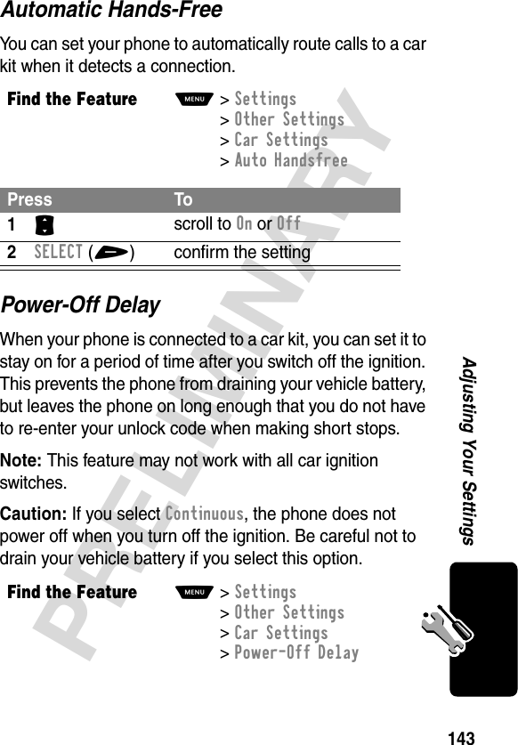 143PRELIMINARYAdjusting Your SettingsAutomatic Hands-FreeYou can set your phone to automatically route calls to a car kit when it detects a connection.Power-Off DelayWhen your phone is connected to a car kit, you can set it to stay on for a period of time after you switch off the ignition. This prevents the phone from draining your vehicle battery, but leaves the phone on long enough that you do not have to re-enter your unlock code when making short stops.Note: This feature may not work with all car ignition switches.Caution: If you select Continuous, the phone does not power off when you turn off the ignition. Be careful not to drain your vehicle battery if you select this option.Find the FeatureM&gt;Settings &gt;Other Settings &gt;Car Settings &gt;Auto HandsfreePress To1S scroll to On or Off2SELECT(+) confirm the settingFind the FeatureM&gt;Settings &gt;Other Settings &gt;Car Settings &gt;Power-Off Delay