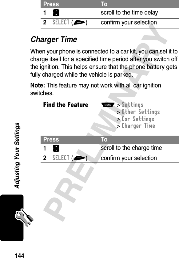 144PRELIMINARYAdjusting Your SettingsCharger TimeWhen your phone is connected to a car kit, you can set it to charge itself for a specified time period after you switch off the ignition. This helps ensure that the phone battery gets fully charged while the vehicle is parked.Note: This feature may not work with all car ignition switches.Press To1S scroll to the time delay2SELECT(+) confirm your selectionFind the FeatureM&gt;Settings &gt;Other Settings &gt;Car Settings &gt;Charger TimePress To1S scroll to the charge time2SELECT(+) confirm your selection