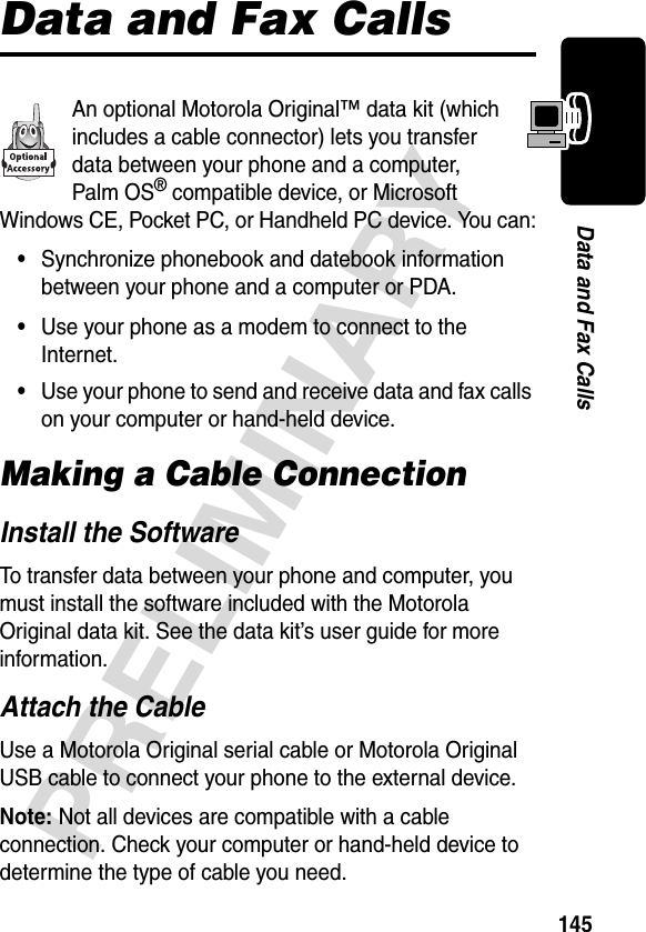 145PRELIMINARYData and Fax CallsData and Fax CallsAn optional Motorola Original™ data kit (which includes a cable connector) lets you transfer data between your phone and a computer, Palm OS® compatible device, or Microsoft Windows CE, Pocket PC, or Handheld PC device. You can:•Synchronize phonebook and datebook information between your phone and a computer or PDA.•Use your phone as a modem to connect to the Internet.•Use your phone to send and receive data and fax calls on your computer or hand-held device.Making a Cable ConnectionInstall the SoftwareTo transfer data between your phone and computer, you must install the software included with the Motorola Original data kit. See the data kit’s user guide for more information.Attach the CableUse a Motorola Original serial cable or Motorola Original USB cable to connect your phone to the external device.Note: Not all devices are compatible with a cable connection. Check your computer or hand-held device to determine the type of cable you need.