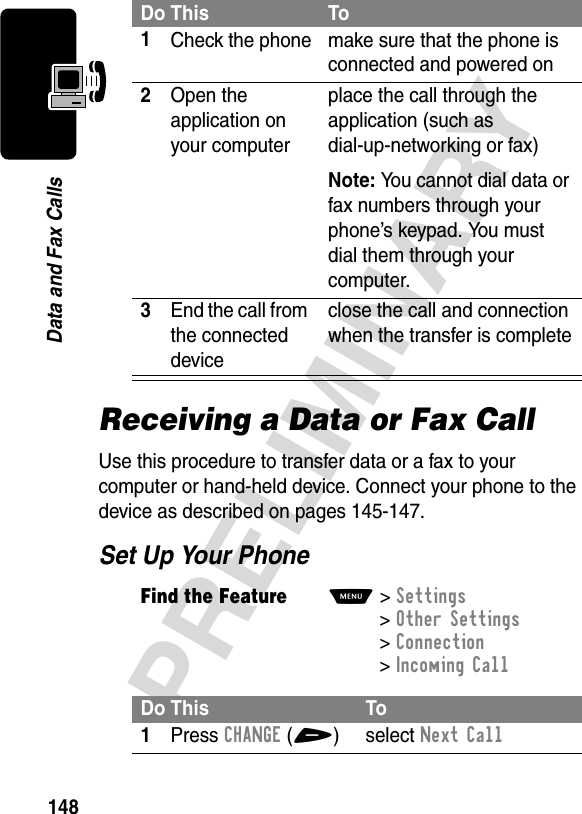 148PRELIMINARYData and Fax CallsReceiving a Data or Fax CallUse this procedure to transfer data or a fax to your computer or hand-held device. Connect your phone to the device as described on pages 145-147.Set Up Your PhoneDo This To1Check the phone make sure that the phone is connected and powered on2Open the application on your computerplace the call through the application (such as dial-up-networking or fax)Note: You cannot dial data or fax numbers through your phone’s keypad. You must dial them through your computer.3End the call from the connected deviceclose the call and connection when the transfer is completeFind the FeatureM&gt;Settings &gt;Other Settings &gt;Connection &gt;Incoming CallDo This To1Press CHANGE(+) select Next Call