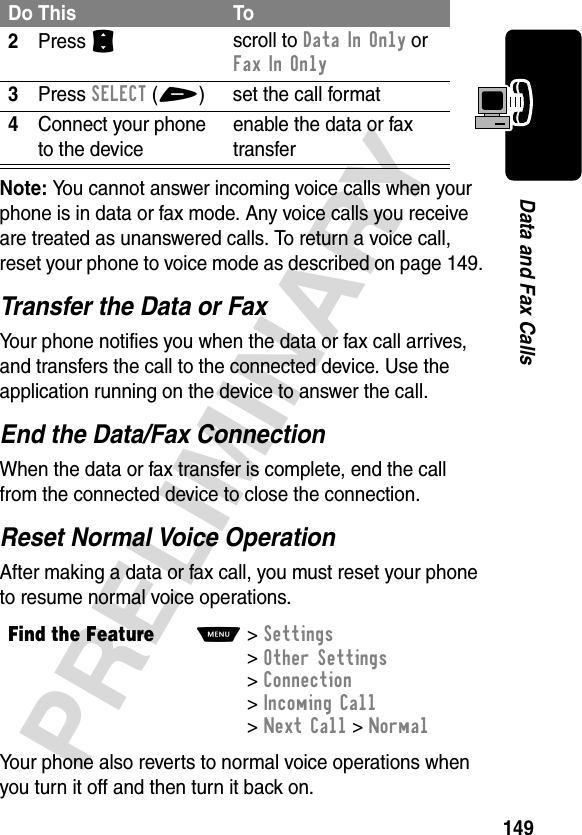 149PRELIMINARYData and Fax CallsNote: You cannot answer incoming voice calls when your phone is in data or fax mode. Any voice calls you receive are treated as unanswered calls. To return a voice call, reset your phone to voice mode as described on page 149.Transfer the Data or FaxYour phone notifies you when the data or fax call arrives, and transfers the call to the connected device. Use the application running on the device to answer the call.End the Data/Fax ConnectionWhen the data or fax transfer is complete, end the call from the connected device to close the connection.Reset Normal Voice OperationAfter making a data or fax call, you must reset your phone to resume normal voice operations.Your phone also reverts to normal voice operations when you turn it off and then turn it back on.2Press Sscroll to Data In Only or Fax In Only3Press SELECT(+) set the call format4Connect your phone to the deviceenable the data or fax transferFind the FeatureM&gt;Settings &gt;Other Settings &gt;Connection &gt;Incoming Call &gt;Next Call &gt;NormalDo This To