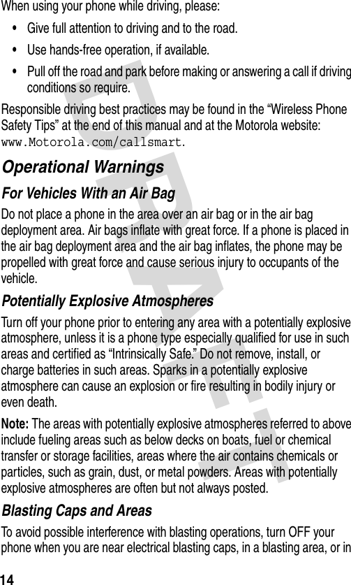 DRAFT 14When using your phone while driving, please:•Give full attention to driving and to the road.•Use hands-free operation, if available.•Pull off the road and park before making or answering a call if driving conditions so require.Responsible driving best practices may be found in the “Wireless Phone Safety Tips” at the end of this manual and at the Motorola website: www.Motorola.com/callsmart.Operational WarningsFor Vehicles With an Air BagDo not place a phone in the area over an air bag or in the air bag deployment area. Air bags inflate with great force. If a phone is placed in the air bag deployment area and the air bag inflates, the phone may be propelled with great force and cause serious injury to occupants of the vehicle.Potentially Explosive AtmospheresTurn off your phone prior to entering any area with a potentially explosive atmosphere, unless it is a phone type especially qualified for use in such areas and certified as “Intrinsically Safe.” Do not remove, install, or charge batteries in such areas. Sparks in a potentially explosive atmosphere can cause an explosion or fire resulting in bodily injury or even death.Note: The areas with potentially explosive atmospheres referred to above include fueling areas such as below decks on boats, fuel or chemical transfer or storage facilities, areas where the air contains chemicals or particles, such as grain, dust, or metal powders. Areas with potentially explosive atmospheres are often but not always posted.Blasting Caps and AreasTo avoid possible interference with blasting operations, turn OFF your phone when you are near electrical blasting caps, in a blasting area, or in 