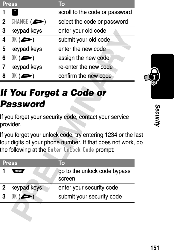 151PRELIMINARYSecurityIf You Forget a Code or PasswordIf you forget your security code, contact your service provider.If you forget your unlock code, try entering 1234 or the last four digits of your phone number. If that does not work, do the following at the Enter Unlock Code prompt:Press To1S scroll to the code or password2CHANGE(+) select the code or password3keypad keys enter your old code4OK(+) submit your old code5keypad keys enter the new code6OK(+) assign the new code7keypad keys re-enter the new code8OK(+) confirm the new codePress To1M  go to the unlock code bypass screen2keypad keys enter your security code3OK(+) submit your security code