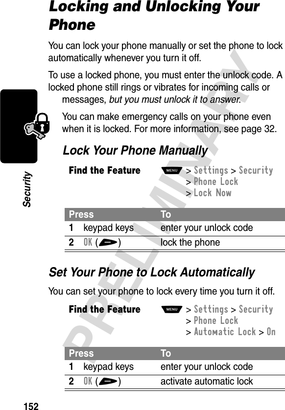 152PRELIMINARYSecurityLocking and Unlocking Your PhoneYou can lock your phone manually or set the phone to lock automatically whenever you turn it off.To use a locked phone, you must enter the unlock code. A locked phone still rings or vibrates for incoming calls or messages, but you must unlock it to answer.You can make emergency calls on your phone even when it is locked. For more information, see page 32.Lock Your Phone ManuallySet Your Phone to Lock AutomaticallyYou can set your phone to lock every time you turn it off.Find the FeatureM&gt;Settings &gt;Security &gt;Phone Lock &gt;Lock NowPress To1keypad keys enter your unlock code2OK(+) lock the phoneFind the FeatureM&gt;Settings &gt;Security &gt;Phone Lock &gt;Automatic Lock &gt;OnPress To1keypad keys enter your unlock code2OK(+) activate automatic lock