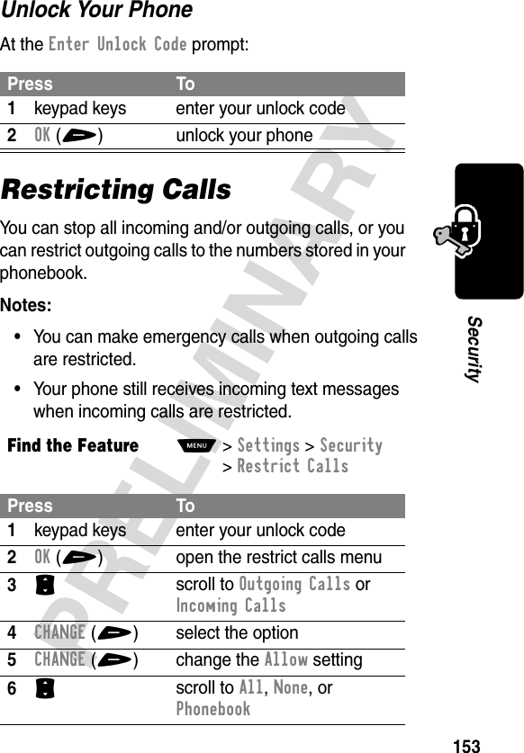 153PRELIMINARYSecurityUnlock Your PhoneAt the Enter Unlock Code prompt:Restricting CallsYou can stop all incoming and/or outgoing calls, or you can restrict outgoing calls to the numbers stored in your phonebook.Notes: •You can make emergency calls when outgoing calls are restricted.•Your phone still receives incoming text messages when incoming calls are restricted.Press To1keypad keys enter your unlock code2OK(+) unlock your phoneFind the FeatureM&gt;Settings &gt;Security &gt;Restrict CallsPress To1keypad keys enter your unlock code2OK(+) open the restrict calls menu3S scroll to Outgoing Calls or Incoming Calls4CHANGE(+) select the option5CHANGE (+) change the Allow setting6S scroll to All, None, or Phonebook