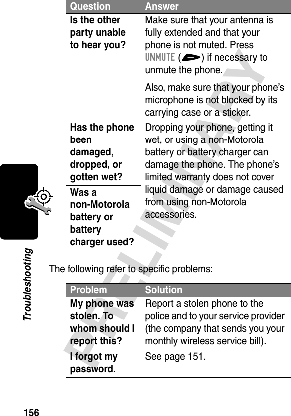 156PRELIMINARYTroubleshootingThe following refer to specific problems:Is the other party unable to hear you? Make sure that your antenna is fully extended and that your phone is not muted. Press UNMUTE(+) if necessary to unmute the phone.Also, make sure that your phone’s microphone is not blocked by its carrying case or a sticker.Has the phone been damaged, dropped, or gotten wet? Dropping your phone, getting it wet, or using a non-Motorola battery or battery charger can damage the phone. The phone’s limited warranty does not cover liquid damage or damage caused from using non-Motorola accessories.Was a non-Motorola battery or battery charger used? Problem SolutionMy phone was stolen. To whom should I report this? Report a stolen phone to the police and to your service provider (the company that sends you your monthly wireless service bill).I forgot my password.See page 151.Question Answer