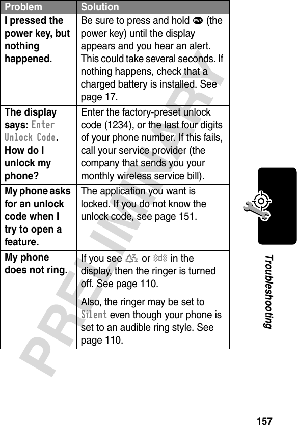 157PRELIMINARYTroubleshootingI pressed the power key, but nothing happened. Be sure to press and hold P (the power key) until the display appears and you hear an alert. This could take several seconds. If nothing happens, check that a charged battery is installed. See page 17.The display says: Enter Unlock Code. How do I unlock my phone? Enter the factory-preset unlock code (1234), or the last four digits of your phone number. If this fails, call your service provider (the company that sends you your monthly wireless service bill). My phone asks for an unlock code when I try to open a feature. The application you want is locked. If you do not know the unlock code, see page 151.My phone does not ring. If you see t or y in the display, then the ringer is turned off. See page 110.Also, the ringer may be set to Silent even though your phone is set to an audible ring style. See page 110.Problem Solution