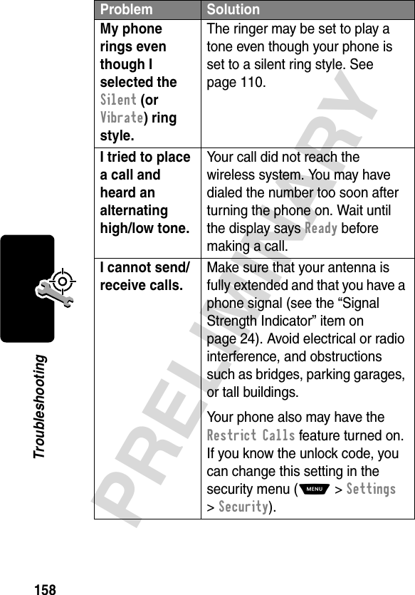 158PRELIMINARYTroubleshootingMy phone rings even though I selected the Silent (or Vibrate) ring style. The ringer may be set to play a tone even though your phone is set to a silent ring style. See page 110.I tried to place a call and heard an alternating high/low tone. Your call did not reach the wireless system. You may have dialed the number too soon after turning the phone on. Wait until the display says Ready before making a call.I cannot send/receive calls. Make sure that your antenna is fully extended and that you have a phone signal (see the “Signal Strength Indicator” item on page 24). Avoid electrical or radio interference, and obstructions such as bridges, parking garages, or tall buildings.Your phone also may have the Restrict Calls feature turned on. If you know the unlock code, you can change this setting in the security menu (M &gt;Settings &gt;Security).Problem Solution