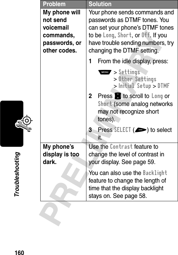 160PRELIMINARYTroubleshootingMy phone will not send voicemail commands, passwords, or other codes. Your phone sends commands and passwords as DTMF tones. You can set your phone’s DTMF tones to be Long, Short, or Off. If you have trouble sending numbers, try changing the DTMF setting.1From the idle display, press:M&gt;Settings &gt;Other Settings &gt;Initial Setup &gt;DTMF2Press S to scroll to Long or Short (some analog networks may not recognize short tones).3Press SELECT(+) to select it.My phone’s display is too dark. Use the Contrast feature to change the level of contrast in your display. See page 59.You can also use the Backlight feature to change the length of time that the display backlight stays on. See page 58.Problem Solution