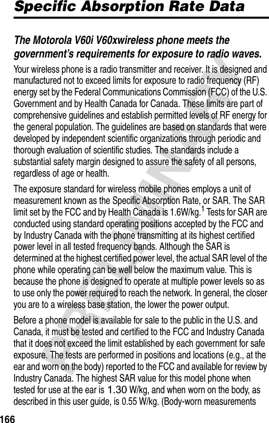 166PRELIMINARYSpecific Absorption Rate DataThe Motorola V60i V60xwireless phone meets the government’s requirements for exposure to radio waves. Your wireless phone is a radio transmitter and receiver. It is designed and manufactured not to exceed limits for exposure to radio frequency (RF) energy set by the Federal Communications Commission (FCC) of the U.S. Government and by Health Canada for Canada. These limits are part of comprehensive guidelines and establish permitted levels of RF energy for the general population. The guidelines are based on standards that were developed by independent scientific organizations through periodic and thorough evaluation of scientific studies. The standards include a substantial safety margin designed to assure the safety of all persons, regardless of age or health.The exposure standard for wireless mobile phones employs a unit of measurement known as the Specific Absorption Rate, or SAR. The SAR limit set by the FCC and by Health Canada is 1.6W/kg.1 Tests for SAR are conducted using standard operating positions accepted by the FCC and by Industry Canada with the phone transmitting at its highest certified power level in all tested frequency bands. Although the SAR is determined at the highest certified power level, the actual SAR level of the phone while operating can be well below the maximum value. This is because the phone is designed to operate at multiple power levels so as to use only the power required to reach the network. In general, the closer you are to a wireless base station, the lower the power output.Before a phone model is available for sale to the public in the U.S. and Canada, it must be tested and certified to the FCC and Industry Canada that it does not exceed the limit established by each government for safe exposure. The tests are performed in positions and locations (e.g., at the ear and worn on the body) reported to the FCC and available for review by Industry Canada. The highest SAR value for this model phone when tested for use at the ear is 1.30 W/kg, and when worn on the body, as described in this user guide, is 0.55 W/kg. (Body-worn measurements 