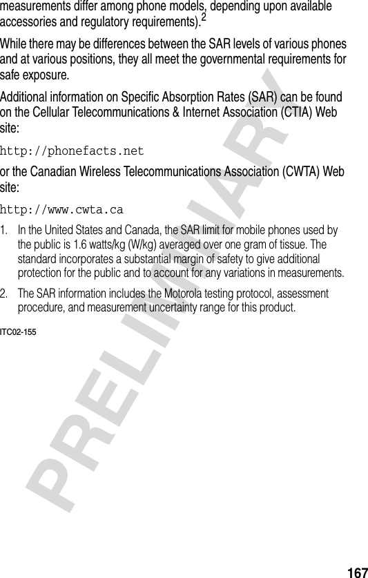 167PRELIMINARYmeasurements differ among phone models, depending upon available accessories and regulatory requirements).2While there may be differences between the SAR levels of various phones and at various positions, they all meet the governmental requirements for safe exposure.Additional information on Specific Absorption Rates (SAR) can be found on the Cellular Telecommunications &amp; Internet Association (CTIA) Web site:http://phonefacts.net or the Canadian Wireless Telecommunications Association (CWTA) Web site: http://www.cwta.ca 1. In the United States and Canada, the SAR limit for mobile phones used by the public is 1.6 watts/kg (W/kg) averaged over one gram of tissue. The standard incorporates a substantial margin of safety to give additional protection for the public and to account for any variations in measurements.2. The SAR information includes the Motorola testing protocol, assessment procedure, and measurement uncertainty range for this product.ITC02-155