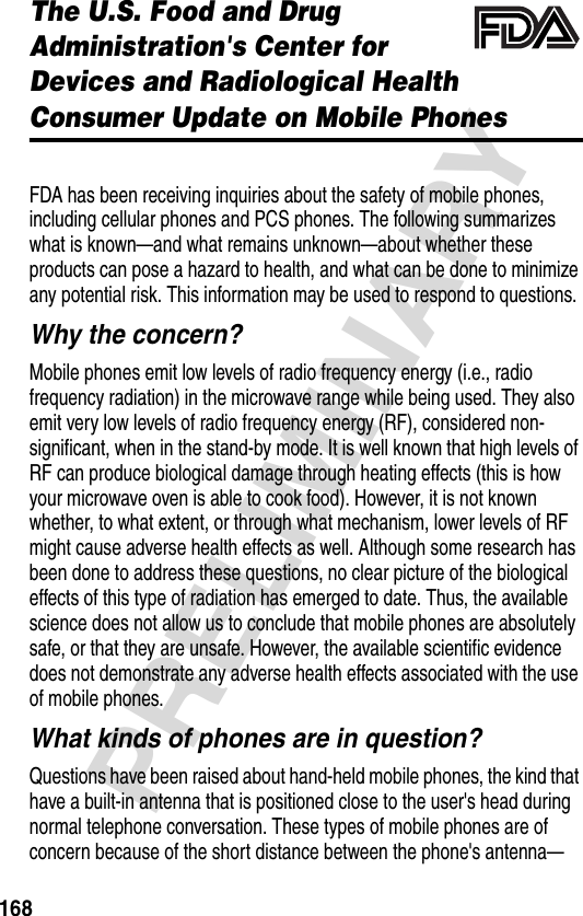 168PRELIMINARYThe U.S. Food and Drug Administration&apos;s Center for Devices and Radiological HealthConsumer Update on Mobile PhonesAdditional Health and Safety InformationFDA has been receiving inquiries about the safety of mobile phones, including cellular phones and PCS phones. The following summarizes what is known—and what remains unknown—about whether these products can pose a hazard to health, and what can be done to minimize any potential risk. This information may be used to respond to questions.Why the concern?Mobile phones emit low levels of radio frequency energy (i.e., radio frequency radiation) in the microwave range while being used. They also emit very low levels of radio frequency energy (RF), considered non-significant, when in the stand-by mode. It is well known that high levels of RF can produce biological damage through heating effects (this is how your microwave oven is able to cook food). However, it is not known whether, to what extent, or through what mechanism, lower levels of RF might cause adverse health effects as well. Although some research has been done to address these questions, no clear picture of the biological effects of this type of radiation has emerged to date. Thus, the available science does not allow us to conclude that mobile phones are absolutely safe, or that they are unsafe. However, the available scientific evidence does not demonstrate any adverse health effects associated with the use of mobile phones.What kinds of phones are in question?Questions have been raised about hand-held mobile phones, the kind that have a built-in antenna that is positioned close to the user&apos;s head during normal telephone conversation. These types of mobile phones are of concern because of the short distance between the phone&apos;s antenna—