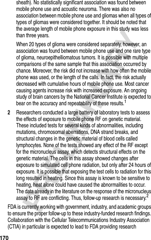 170PRELIMINARYsheath). No statistically significant association was found between mobile phone use and acoustic neuroma. There was also no association between mobile phone use and gliomas when all types of types of gliomas were considered together. It should be noted that the average length of mobile phone exposure in this study was less than three years.When 20 types of glioma were considered separately, however, an association was found between mobile phone use and one rare type of glioma, neuroepithelliomatous tumors. It is possible with multiple comparisons of the same sample that this association occurred by chance. Moreover, the risk did not increase with how often the mobile phone was used, or the length of the calls. In fact, the risk actually decreased with cumulative hours of mobile phone use. Most cancer causing agents increase risk with increased exposure. An ongoing study of brain cancers by the National Cancer Institute is expected to bear on the accuracy and repeatability of these results.12Researchers conducted a large battery of laboratory tests to assess the effects of exposure to mobile phone RF on genetic material. These included tests for several kinds of abnormalities, including mutations, chromosomal aberrations, DNA strand breaks, and structural changes in the genetic material of blood cells called lymphocytes. None of the tests showed any effect of the RF except for the micronucleus assay, which detects structural effects on the genetic material. The cells in this assay showed changes after exposure to simulated cell phone radiation, but only after 24 hours of exposure. It is possible that exposing the test cells to radiation for this long resulted in heating. Since this assay is known to be sensitive to heating, heat alone could have caused the abnormalities to occur. The data already in the literature on the response of the micronucleus assay to RF are conflicting. Thus, follow-up research is necessary.2FDA is currently working with government, industry, and academic groups to ensure the proper follow-up to these industry-funded research findings. Collaboration with the Cellular Telecommunications Industry Association (CTIA) in particular is expected to lead to FDA providing research 