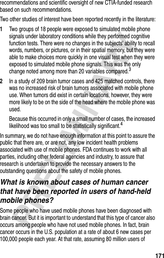 171PRELIMINARYrecommendations and scientific oversight of new CTIA-funded research based on such recommendations.Two other studies of interest have been reported recently in the literature:1Two groups of 18 people were exposed to simulated mobile phone signals under laboratory conditions while they performed cognitive function tests. There were no changes in the subjects&apos; ability to recall words, numbers, or pictures, or in their spatial memory, but they were able to make choices more quickly in one visual test when they were exposed to simulated mobile phone signals. This was the only change noted among more than 20 variables compared.32In a study of 209 brain tumor cases and 425 matched controls, there was no increased risk of brain tumors associated with mobile phone use. When tumors did exist in certain locations, however, they were more likely to be on the side of the head where the mobile phone was used.Because this occurred in only a small number of cases, the increased likelihood was too small to be statistically significant.4In summary, we do not have enough information at this point to assure the public that there are, or are not, any low incident health problems associated with use of mobile phones. FDA continues to work with all parties, including other federal agencies and industry, to assure that research is undertaken to provide the necessary answers to the outstanding questions about the safety of mobile phones.What is known about cases of human cancer that have been reported in users of hand-held mobile phones?Some people who have used mobile phones have been diagnosed with brain cancer. But it is important to understand that this type of cancer also occurs among people who have not used mobile phones. In fact, brain cancer occurs in the U.S. population at a rate of about 6 new cases per 100,000 people each year. At that rate, assuming 80 million users of 