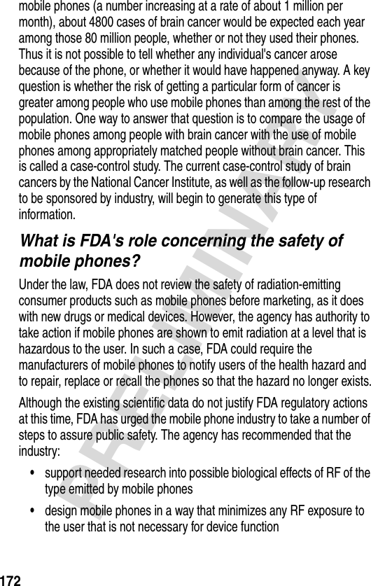 172PRELIMINARYmobile phones (a number increasing at a rate of about 1 million per month), about 4800 cases of brain cancer would be expected each year among those 80 million people, whether or not they used their phones. Thus it is not possible to tell whether any individual&apos;s cancer arose because of the phone, or whether it would have happened anyway. A key question is whether the risk of getting a particular form of cancer is greater among people who use mobile phones than among the rest of the population. One way to answer that question is to compare the usage of mobile phones among people with brain cancer with the use of mobile phones among appropriately matched people without brain cancer. This is called a case-control study. The current case-control study of brain cancers by the National Cancer Institute, as well as the follow-up research to be sponsored by industry, will begin to generate this type of information.What is FDA&apos;s role concerning the safety of mobile phones?Under the law, FDA does not review the safety of radiation-emitting consumer products such as mobile phones before marketing, as it does with new drugs or medical devices. However, the agency has authority to take action if mobile phones are shown to emit radiation at a level that is hazardous to the user. In such a case, FDA could require the manufacturers of mobile phones to notify users of the health hazard and to repair, replace or recall the phones so that the hazard no longer exists.Although the existing scientific data do not justify FDA regulatory actions at this time, FDA has urged the mobile phone industry to take a number of steps to assure public safety. The agency has recommended that the industry:•support needed research into possible biological effects of RF of the type emitted by mobile phones•design mobile phones in a way that minimizes any RF exposure to the user that is not necessary for device function