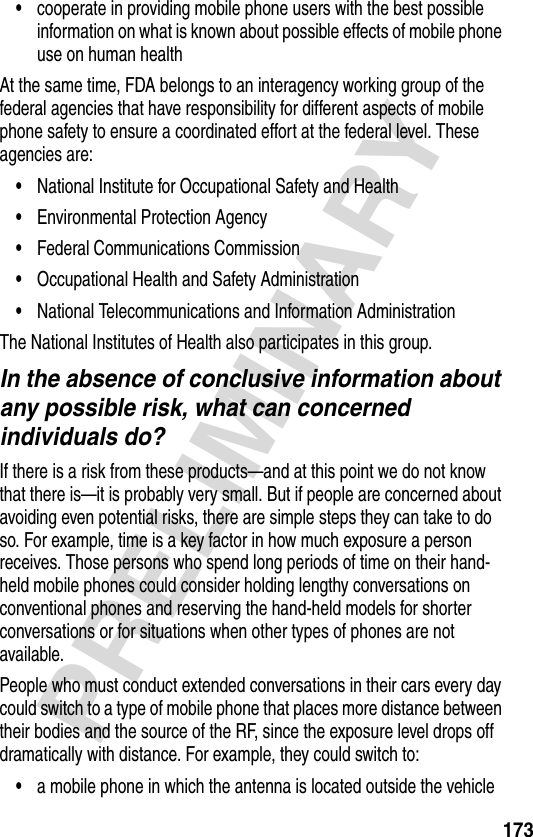 173PRELIMINARY•cooperate in providing mobile phone users with the best possible information on what is known about possible effects of mobile phone use on human healthAt the same time, FDA belongs to an interagency working group of the federal agencies that have responsibility for different aspects of mobile phone safety to ensure a coordinated effort at the federal level. These agencies are:•National Institute for Occupational Safety and Health•Environmental Protection Agency•Federal Communications Commission•Occupational Health and Safety Administration•National Telecommunications and Information AdministrationThe National Institutes of Health also participates in this group.In the absence of conclusive information about any possible risk, what can concerned individuals do?If there is a risk from these products—and at this point we do not know that there is—it is probably very small. But if people are concerned about avoiding even potential risks, there are simple steps they can take to do so. For example, time is a key factor in how much exposure a person receives. Those persons who spend long periods of time on their hand-held mobile phones could consider holding lengthy conversations on conventional phones and reserving the hand-held models for shorter conversations or for situations when other types of phones are not available.People who must conduct extended conversations in their cars every day could switch to a type of mobile phone that places more distance between their bodies and the source of the RF, since the exposure level drops off dramatically with distance. For example, they could switch to:•a mobile phone in which the antenna is located outside the vehicle